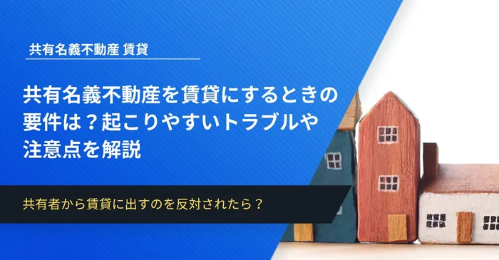 共有名義不動産を賃貸にするときの要件は？起こりやすいトラブルや注意点を解説